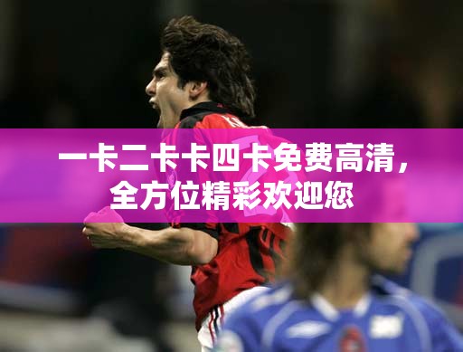 一卡二卡卡四卡免费高清，全方位精彩欢迎您
