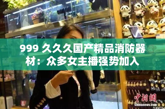 999 久久久国产精品消防器材：众多女主播强势加入