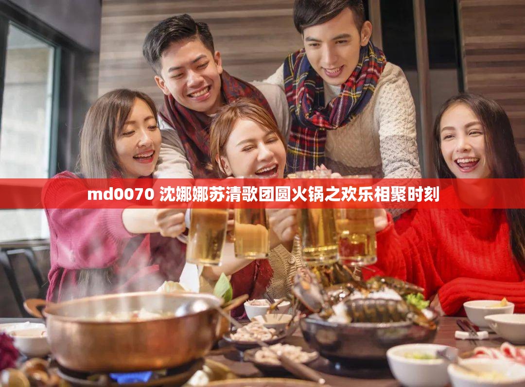 md0070 沈娜娜苏清歌团圆火锅之欢乐相聚时刻