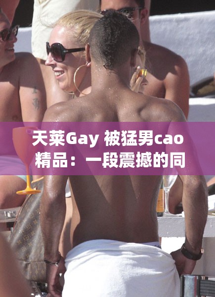 天莱Gay 被猛男cao 精品：一段震撼的同性激情故事