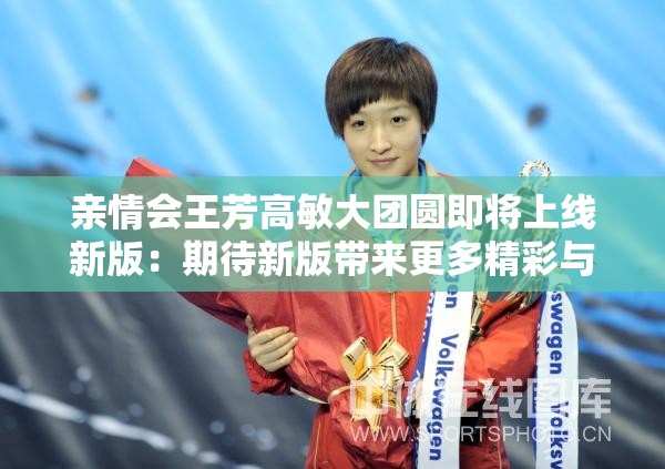 亲情会王芳高敏大团圆即将上线新版：期待新版带来更多精彩与感动
