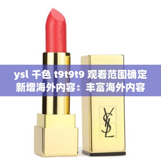 ysl 千色 t9t9t9 观看范围确定新增海外内容：丰富海外内容，扩展观看视野
