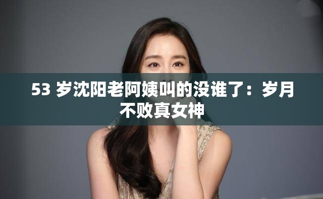 53 岁沈阳老阿姨叫的没谁了：岁月不败真女神