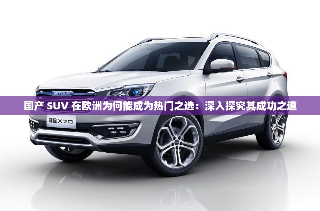 国产 SUV 在欧洲为何能成为热门之选：深入探究其成功之道