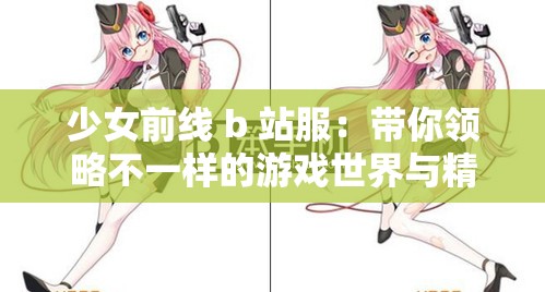 少女前线 b 站服：带你领略不一样的游戏世界与精彩体验