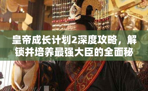 皇帝成长计划2深度攻略，解锁并培养最强大臣的全面秘籍揭秘