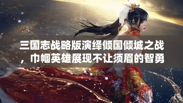 三国志战略版演绎倾国倾城之战，巾帼英雄展现不让须眉的智勇传奇