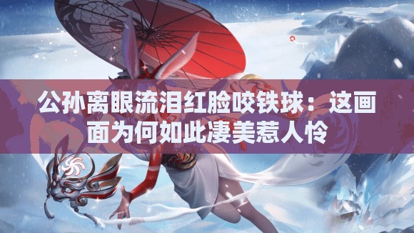 公孙离眼流泪红脸咬铁球：这画面为何如此凄美惹人怜