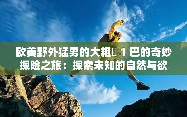 欧美野外猛男的大粗鳮 1 巴的奇妙探险之旅：探索未知的自然与欲望的边界