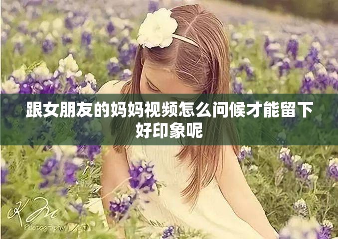 跟女朋友的妈妈视频怎么问候才能留下好印象呢