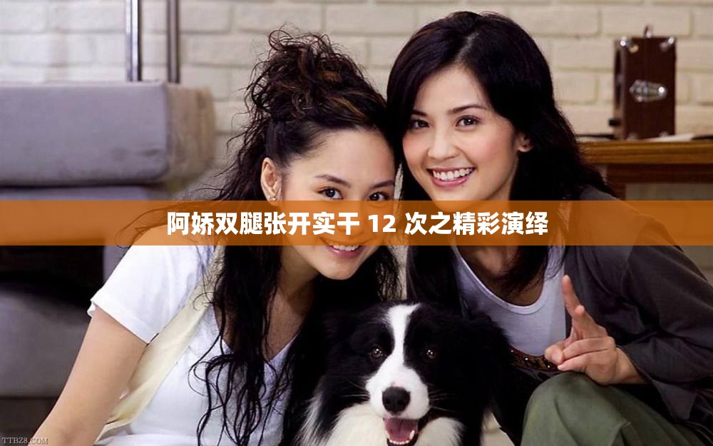 阿娇双腿张开实干 12 次之精彩演绎