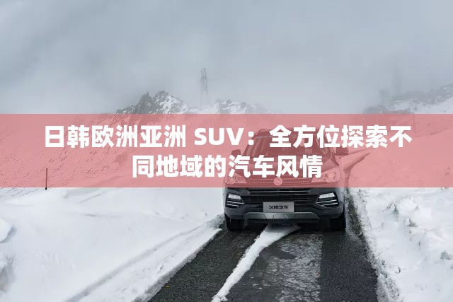 日韩欧洲亚洲 SUV：全方位探索不同地域的汽车风情