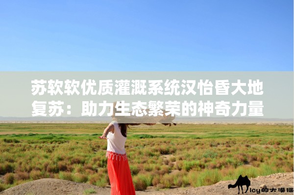 苏软软优质灌溉系统汉怡昏大地复苏：助力生态繁荣的神奇力量