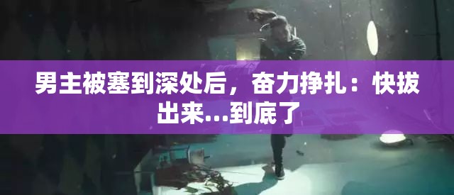 男主被塞到深处后，奋力挣扎：快拔出来…到底了