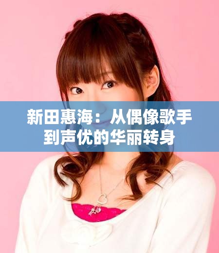 新田惠海：从偶像歌手到声优的华丽转身