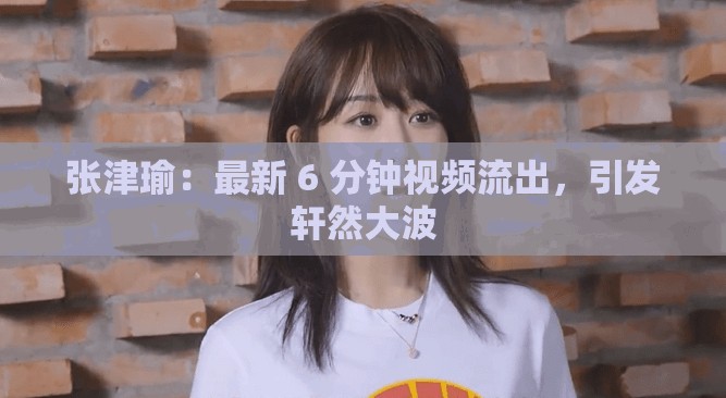 张津瑜：最新 6 分钟视频流出，引发轩然大波