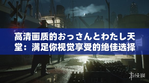 高清画质的おっさんとわたし天堂：满足你视觉享受的绝佳选择