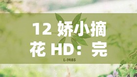 12 娇小摘花 HD：完整呈现其独特魅力与精彩