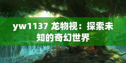yw1137 龙物视：探索未知的奇幻世界
