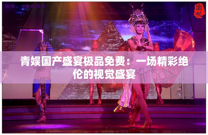 青娱国产盛宴极品免费：一场精彩绝伦的视觉盛宴