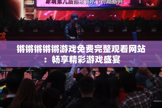 锵锵锵锵锵游戏免费完整观看网站：畅享精彩游戏盛宴
