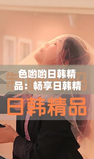 色哟哟日韩精品：畅享日韩精品影视盛宴