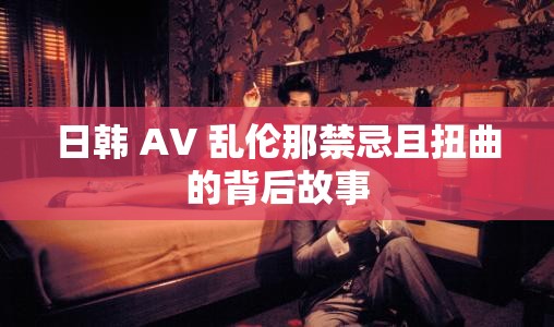 日韩 AV 乱伦那禁忌且扭曲的背后故事