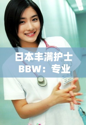 日本丰满护士 BBW：专业护理，让你感受贴心关爱