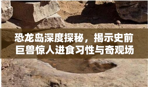 恐龙岛深度探秘，揭示史前巨兽惊人进食习性与奇观场景