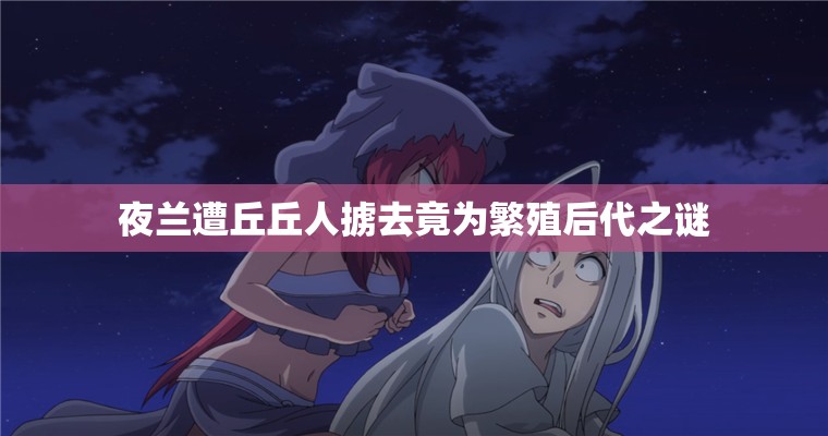 夜兰遭丘丘人掳去竟为繁殖后代之谜