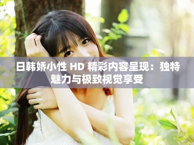 日韩娇小性 HD 精彩内容呈现：独特魅力与极致视觉享受