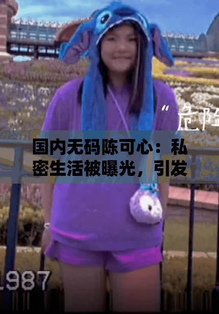 国内无码陈可心：私密生活被曝光，引发网友热议