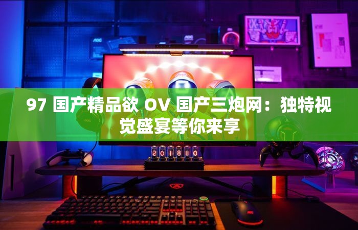 97 国产精品欲 OV 国产三炮网：独特视觉盛宴等你来享