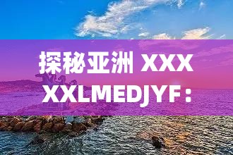 探秘亚洲 XXXXXLMEDJYF：一场充满神秘色彩的独特探索之旅