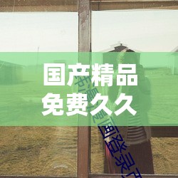 国产精品免费久久久久久久久拳交：极致精彩呈现等你来