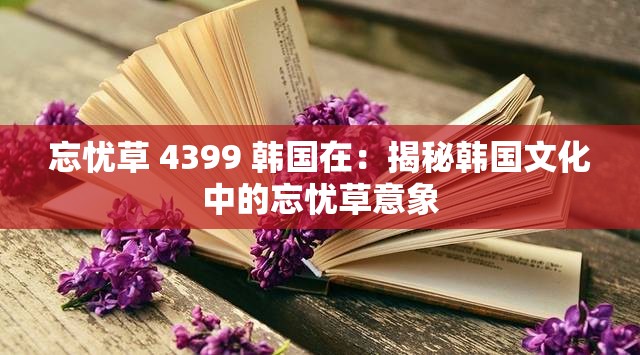 忘忧草 4399 韩国在：揭秘韩国文化中的忘忧草意象