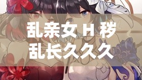 乱亲女 H 秽乱长久久久：伦理禁忌下的扭曲情感