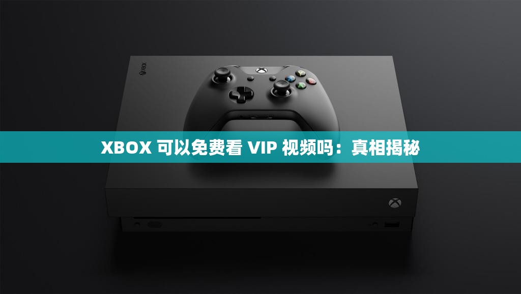 XBOX 可以免费看 VIP 视频吗：真相揭秘