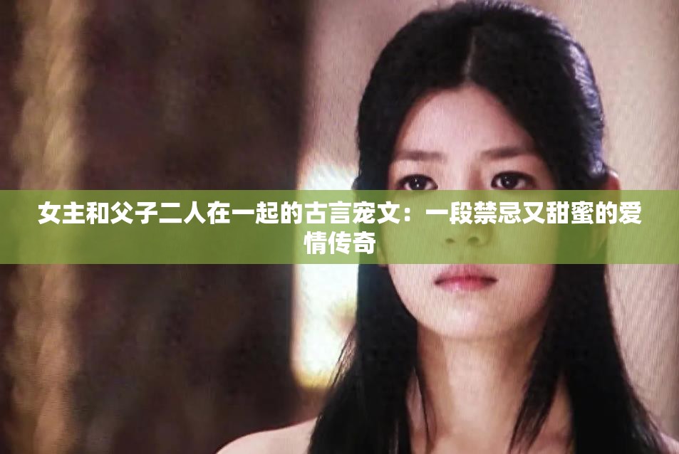 女主和父子二人在一起的古言宠文：一段禁忌又甜蜜的爱情传奇