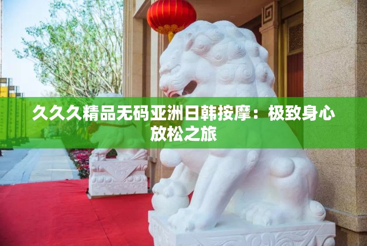 久久久精品无码亚洲日韩按摩：极致身心放松之旅