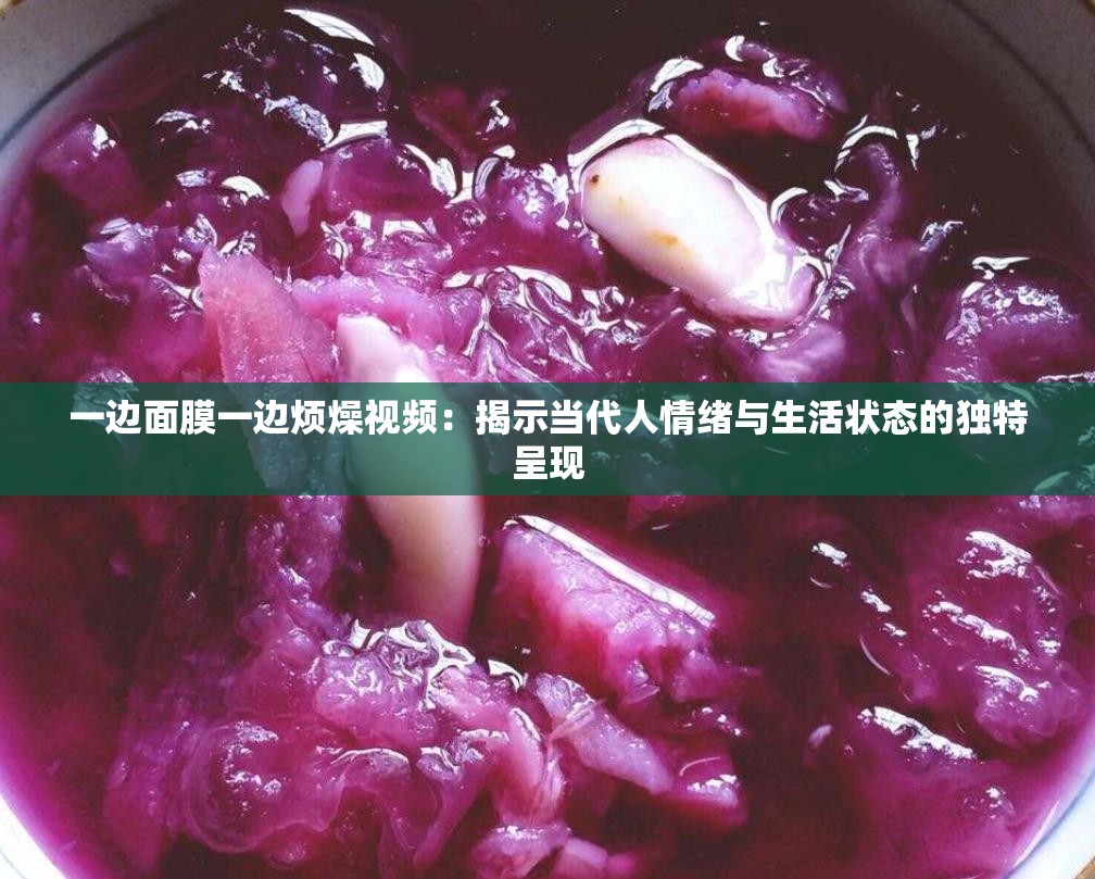 一边面膜一边烦燥视频：揭示当代人情绪与生活状态的独特呈现