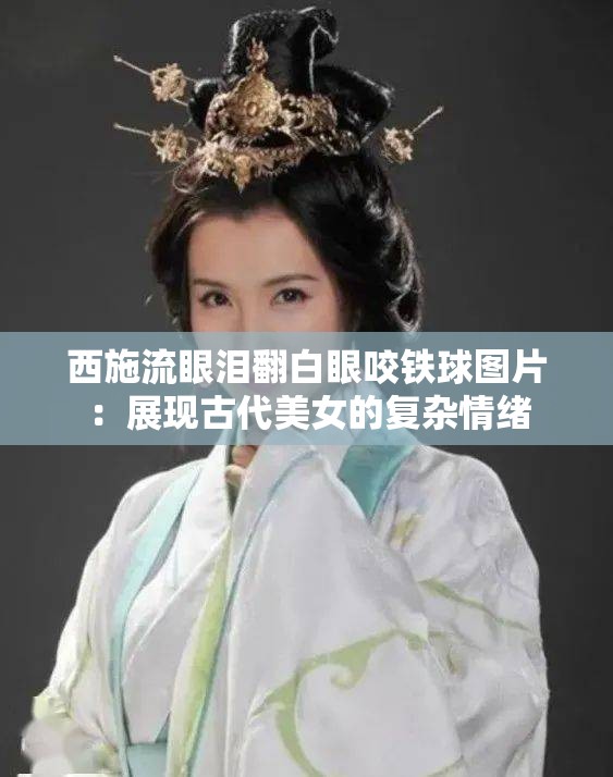 西施流眼泪翻白眼咬铁球图片：展现古代美女的复杂情绪