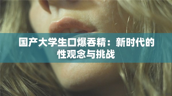 国产大学生口爆吞精：新时代的性观念与挑战