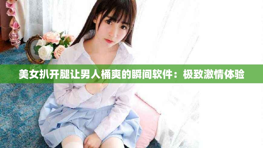 美女扒开腿让男人桶爽的瞬间软件：极致激情体验