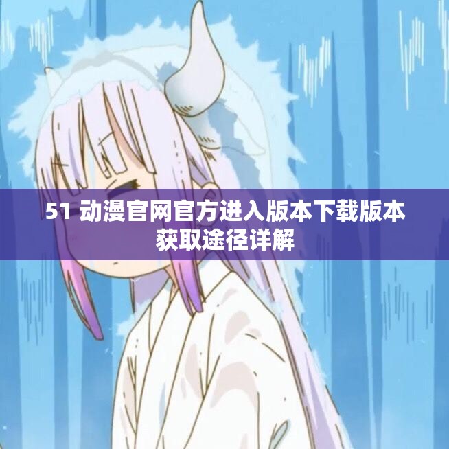 51 动漫官网官方进入版本下载版本获取途径详解