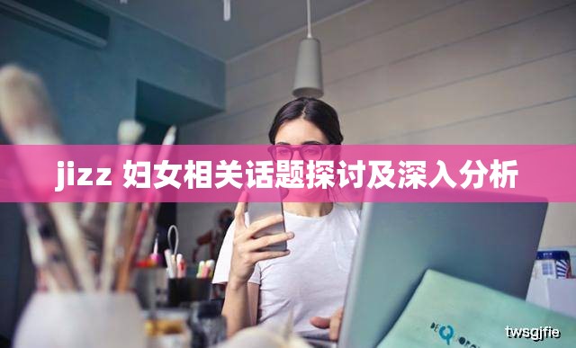 jizz 妇女相关话题探讨及深入分析