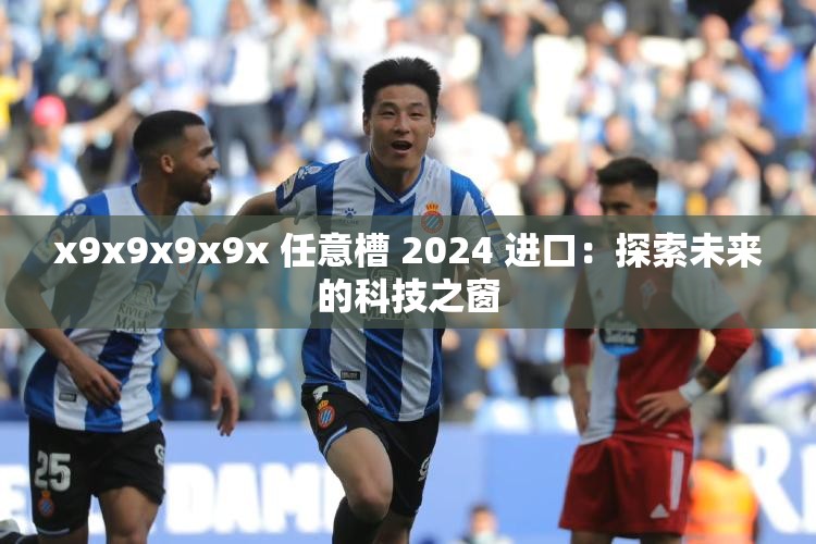 x9x9x9x9x 任意槽 2024 进口：探索未来的科技之窗