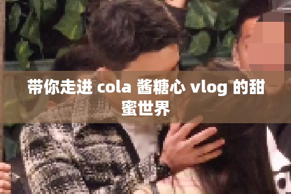带你走进 cola 酱糖心 vlog 的甜蜜世界