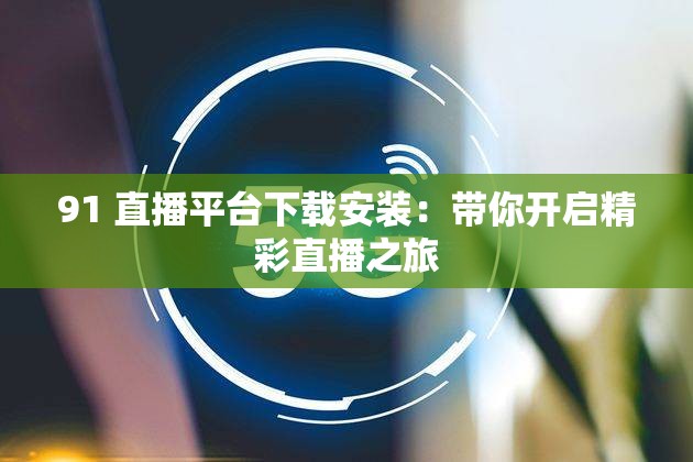 91 直播平台下载安装：带你开启精彩直播之旅