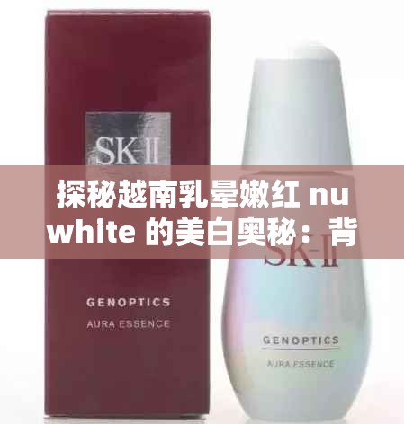 探秘越南乳晕嫩红 nuwhite 的美白奥秘：背后的神奇成分与独特功效解析